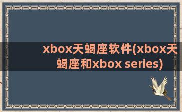 xbox天蝎座软件(xbox天蝎座和xbox series)
